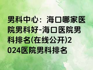 男科中心：海口哪家医院男科好-海口医院男科排名(在线公开)2024医院男科排名