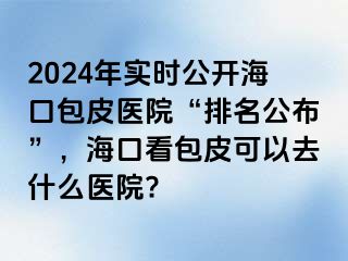 2024年实时公开海口包皮医院“排名公布”，海口看包皮可以去什么医院?