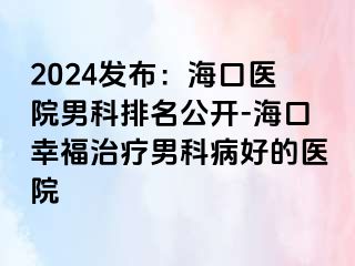 2024发布：海口医院男科排名公开-海口幸福治疗男科病好的医院