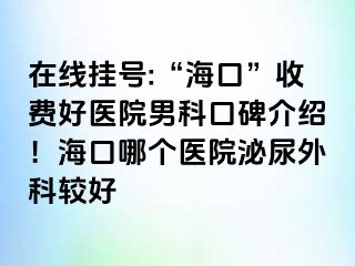 在线挂号:“海口”收费好医院男科口碑介绍！海口哪个医院泌尿外科较好