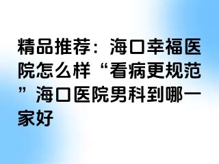 精品推荐：海口幸福医院怎么样“看病更规范”海口医院男科到哪一家好