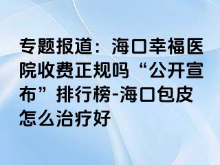 专题报道：海口幸福医院收费正规吗“公开宣布”排行榜-海口包皮怎么治疗好